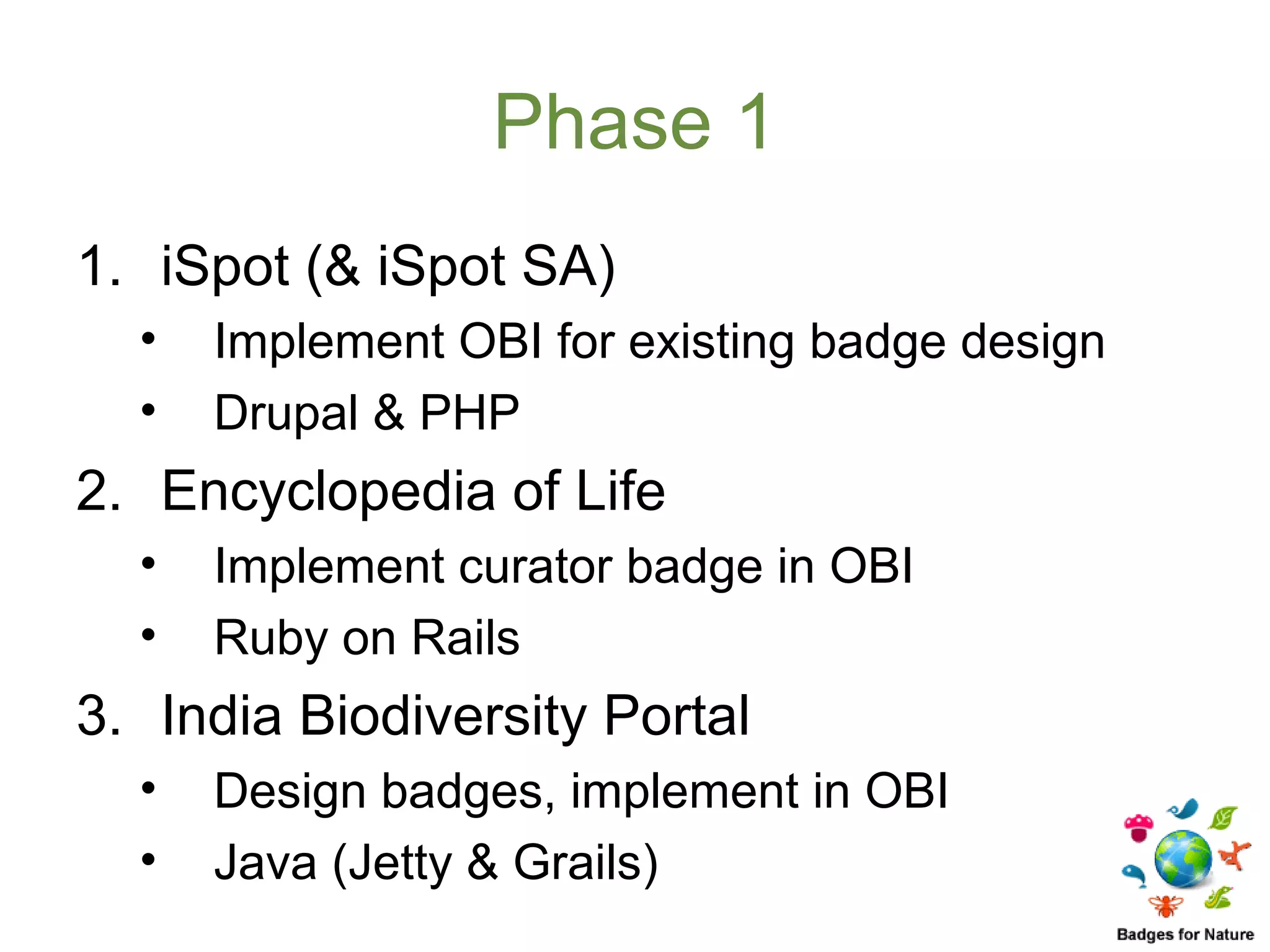 Phase 1
1. iSpot (& iSpot SA)
  •   Implement OBI for existing badge design
  •   Drupal & PHP
2. Encyclopedia of Life
  •   Implement curator badge in OBI
  •   Ruby on Rails
3. India Biodiversity Portal
  •   Design badges, implement in OBI
  •   Java (Jetty & Grails)
 