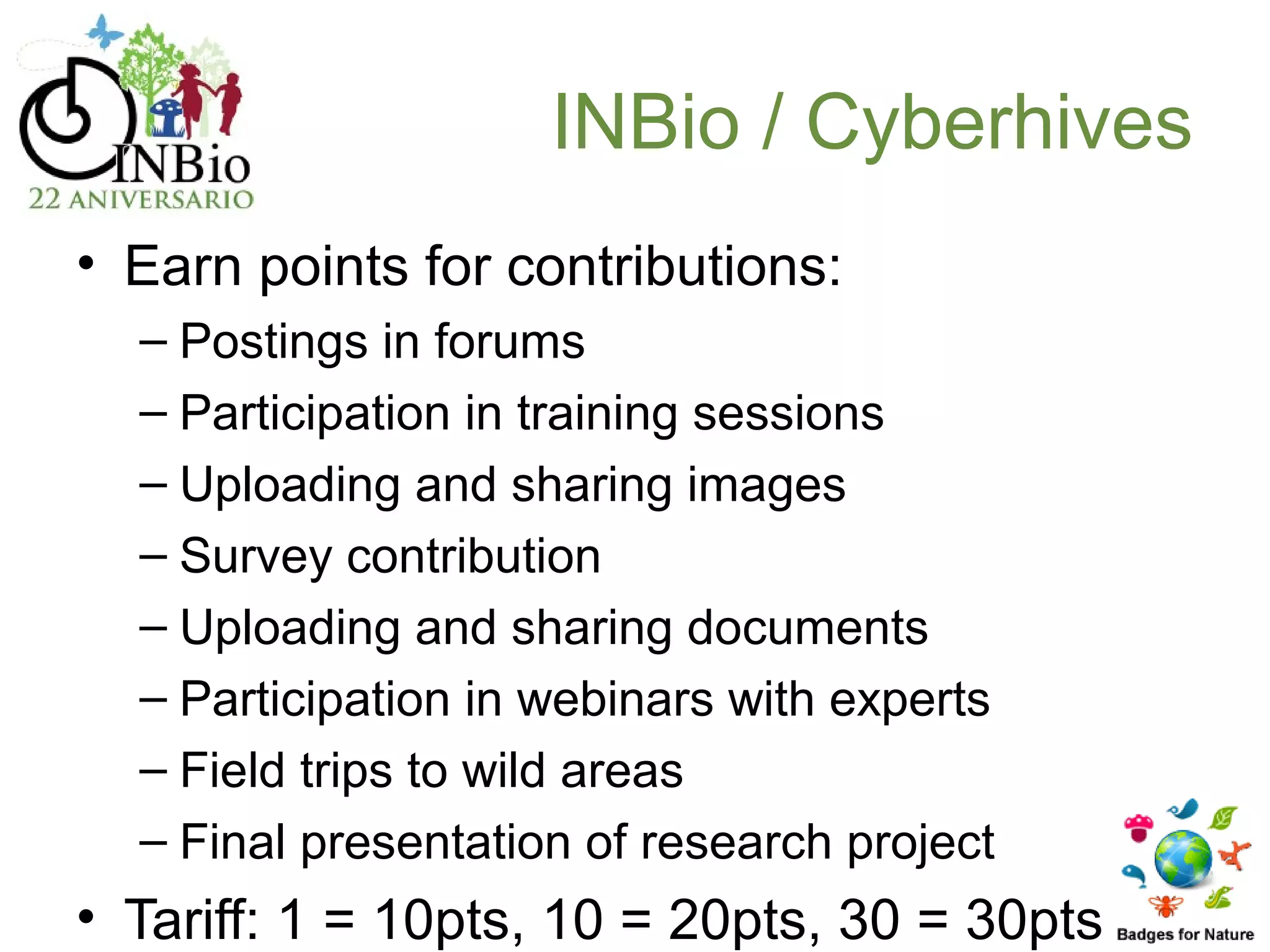 INBio / Cyberhives
• Earn points for contributions:
  – Postings in forums
  – Participation in training sessions
  – Uploading and sharing images
  – Survey contribution
  – Uploading and sharing documents
  – Participation in webinars with experts
  – Field trips to wild areas
  – Final presentation of research project
• Tariff: 1 = 10pts, 10 = 20pts, 30 = 30pts
 