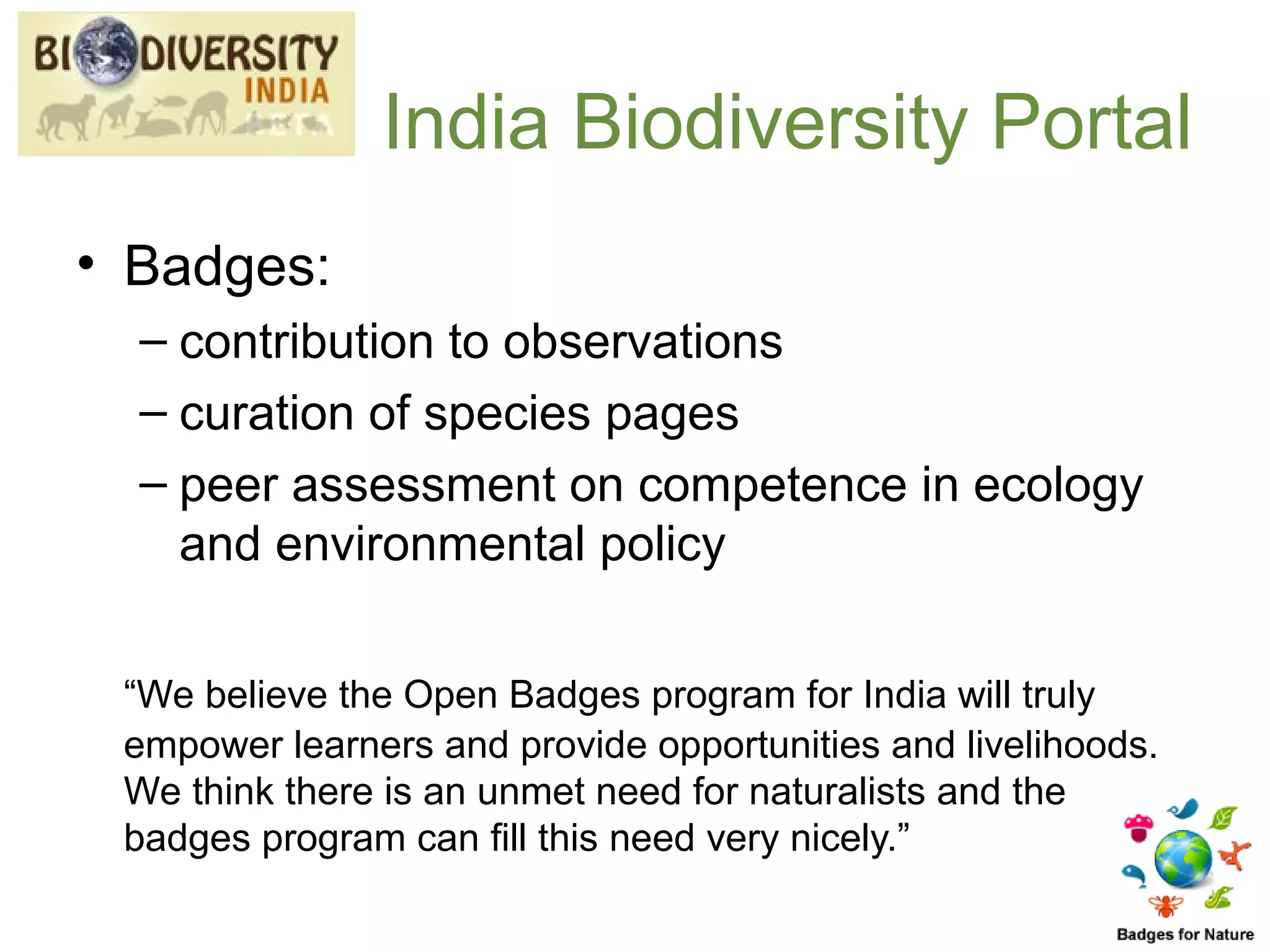 India Biodiversity Portal
• Badges:
  – contribution to observations
  – curation of species pages
  – peer assessment on competence in ecology
    and environmental policy

 “We believe the Open Badges program for India will truly
 empower learners and provide opportunities and livelihoods.
 We think there is an unmet need for naturalists and the
 badges program can fill this need very nicely.”
 