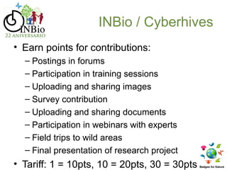 INBio / Cyberhives
• Earn points for contributions:
  – Postings in forums
  – Participation in training sessions
  – Uploading and sharing images
  – Survey contribution
  – Uploading and sharing documents
  – Participation in webinars with experts
  – Field trips to wild areas
  – Final presentation of research project
• Tariff: 1 = 10pts, 10 = 20pts, 30 = 30pts
 