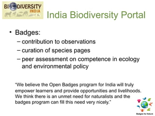 India Biodiversity Portal
• Badges:
  – contribution to observations
  – curation of species pages
  – peer assessment on competence in ecology
    and environmental policy

 “We believe the Open Badges program for India will truly
 empower learners and provide opportunities and livelihoods.
 We think there is an unmet need for naturalists and the
 badges program can fill this need very nicely.”
 