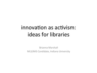 innova&on	
  as	
  ac&vism:	
  
ideas	
  for	
  libraries	
  
	
  
Brianna	
  Marshall	
  
MLS/MIS	
  Candidate,	
  Indiana	
  University	
  
 