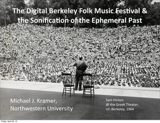 Michael	
  J.	
  Kramer,
Northwestern	
  University
The	
  Digital	
  Berkeley	
  Folk	
  Music	
  Fes5val	
  &	
  
the	
  Soniﬁca5on	
  of	
  the	
  Ephemeral	
  Past
Sam	
  Hinton	
  
@	
  the	
  Greek	
  Theater,	
  
UC-­‐Berkeley,	
  1964
Friday, April 26, 13
 