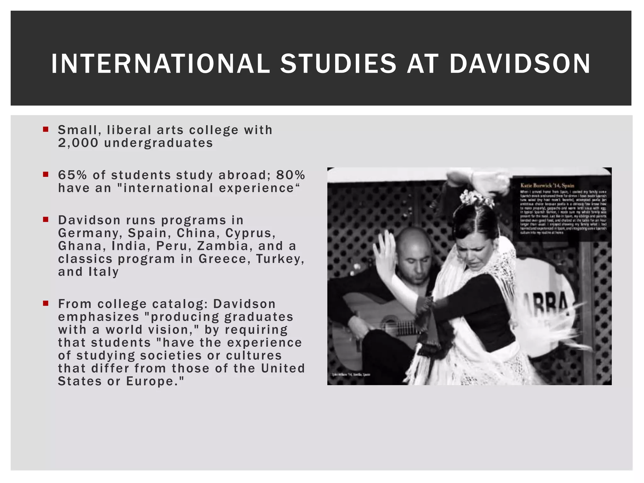 INTERNATIONAL STUDIES AT DAVIDSON
Smal l , l iberal ar ts col lege wi th
2,000 undergraduates
65% of students study abroad; 80%
have an " internat ional e x p e r i e n c e “
Davidson runs programs in
Germany, Spain, China, Cyprus,
Ghana, India, Peru, Zambia, and a
classics program in Greece, Turkey,
and I taly
From col lege catalog: Davidson
emphasizes "producing graduates
wi th a wor ld vision, " by requi r ing
that students "have the exper ience
of studying societ ies or cul tures
that di f fer f rom those of the Uni ted
States or Europe. "