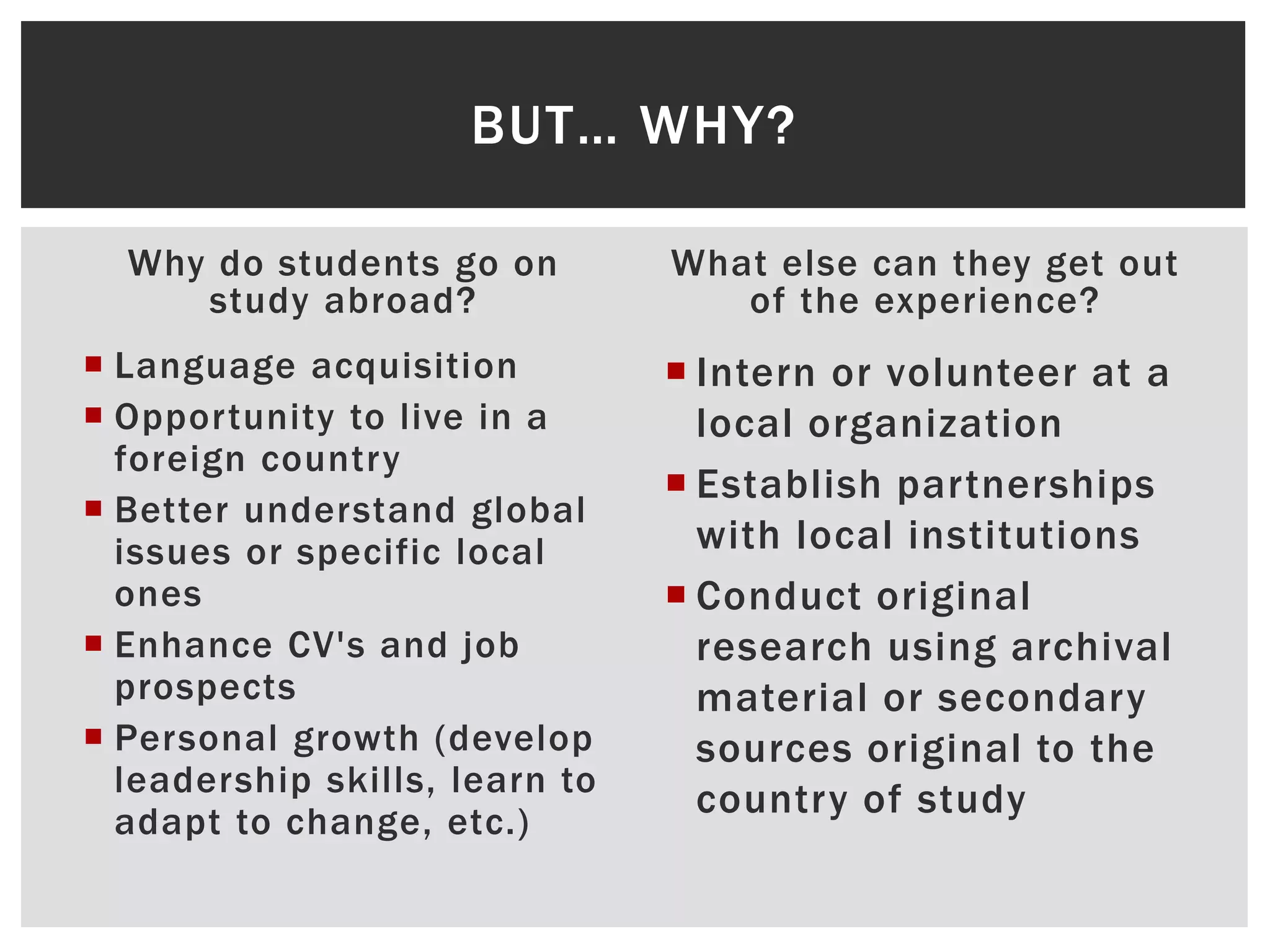 BUT… WHY?
Why do students go on
study abroad?
Language acquisition
Oppor tunity to live in a
foreign country
Better understand global
issues or specific local
ones
Enhance CV's and job
prospects
Personal growth (develop
leadership skills, learn to
adapt to change, etc.)
What else can they get out
of the experience?
Intern or volunteer at a
local organization
Establish partnerships
with local institutions
Conduct original
research using archival
material or secondary
sources original to the
country of study