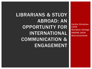 Cai t l in Chr ist ian- 
Lamb 
Davidson Col lege 
HASTAC 2014 
@chr ist ianlamb 
LIBRARIANS & STUDY 
ABROAD: AN 
OPPORTUNITY FOR 
INTERNATIONAL 
COMMUNICATION & 
ENGAGEMENT 
 