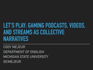LET’S PLAY: GAMING PODCASTS, VIDEOS,
AND STREAMS AS COLLECTIVE
NARRATIVES
CODY MEJEUR
DEPARTMENT OF ENGLISH
MICHIGAN STATE UNIVERSITY
@CMEJEUR
 