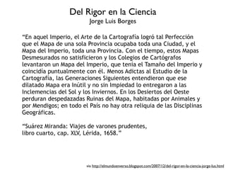 Del Rigor en la Ciencia
                         Jorge Luis Borges

“En aquel Imperio, el Arte de la Cartografía logró tal Perfección
que el Mapa de una sola Provincia ocupaba toda una Ciudad, y el
Mapa del Imperio, toda una Provincia. Con el tiempo, estos Mapas
Desmesurados no satisficieron y los Colegios de Cartógrafos
levantaron un Mapa del Imperio, que tenía el Tamaño del Imperio y
coincidía puntualmente con él. Menos Adictas al Estudio de la
Cartografía, las Generaciones Siguientes entendieron que ese
dilatado Mapa era Inútil y no sin Impiedad lo entregaron a las
Inclemencias del Sol y los Inviernos. En los Desiertos del Oeste
perduran despedazadas Ruinas del Mapa, habitadas por Animales y
por Mendigos; en todo el País no hay otra reliquia de las Disciplinas
Geográficas.

“Suárez Miranda: Viajes de varones prudentes,
libro cuarto, cap. XLV, Lérida, 1658.”




                        via http://elmundoenverso.blogspot.com/2007/12/del-rigor-en-la-ciencia-jorge-lus.html
 