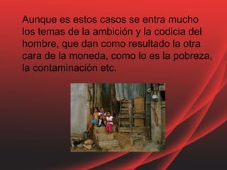 Aunque es estos casos se entra mucho
los temas de la ambición y la codicia del
hombre, que dan como resultado la otra
cara de la moneda, como lo es la pobreza,
la contaminación etc.
 