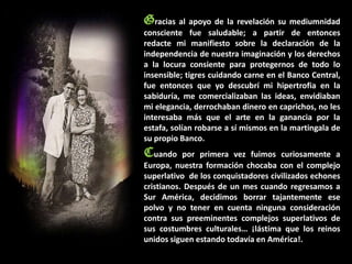 Gracias al apoyo de la revelación su mediumnidad
consciente fue saludable; a partir de entonces
redacte mi manifiesto sobre la declaración de la
independencia de nuestra imaginación y los derechos
a la locura consiente para protegernos de todo lo
insensible; tigres cuidando carne en el Banco Central,
fue entonces que yo descubrí mi hipertrofia en la
sabiduría, me comercializaban las ideas, envidiaban
mi elegancia, derrochaban dinero en caprichos, no les
interesaba más que el arte en la ganancia por la
estafa, solían robarse a sí mismos en la martingala de
su propio Banco.
Cuando     por primera vez fuimos curiosamente a
Europa, nuestra formación chocaba con el complejo
superlativo de los conquistadores civilizados echones
cristianos. Después de un mes cuando regresamos a
Sur América, decidimos borrar tajantemente ese
polvo y no tener en cuenta ninguna consideración
contra sus preeminentes complejos superlativos de
sus costumbres culturales… ¡lástima que los reinos
unidos siguen estando todavía en América!.
 