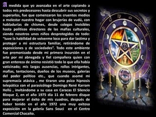 A medida que yo avanzaba en el arte copiando a
todos mis predecesores hasta descubrir sus secretos y
superarlos, fue que comenzaron los cruentos medios
a molestar nuestro hogar con brujerías de vudú, con
habladurías de chismes, desde colegas invisibles
hasta políticos directores de las mafias culturales,
siendo nosotros unos niños desprotegidos de todo:
“tuve la habilidad de volverme loco para dar lastima y
proteger a mi estructura familiar, retirándome de
exposiciones y de sociedades”. Todo este ambiente
fue premonizado desde mi primera incursión en el
arte por mi abnegada y fiel compañera quien con
gran entereza de ánimo resistió todo lo que ella había
vaticinado; mis largas ausencias, rollos intrigantes,
mafias, tentaciones, dueños de los museos, galerías
del poder político etc., que cuando asomé mi
supremacía atávica , me tiraron una psico hipnosis
telepática con el parasicólogo Domingo René Karram
Hellú , invitándome a su casa en Caracas El Silencio
Bloque 2, en el año 1975 día 11 de febrero disque
para mejorar el éxito de mis cuadros, después de
haber tenido en el año 1972 una muy exitosa
exposición en la galería Sans Souci en el Centro
Comercial Chacaíto.
 