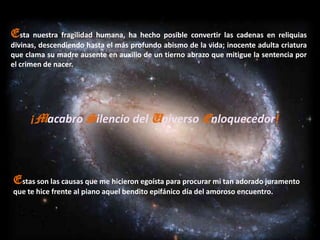 Esta nuestra fragilidad humana, ha hecho posible convertir las cadenas en reliquias
divinas, descendiendo hasta el más profundo abismo de la vida; inocente adulta criatura
que clama su madre ausente en auxilio de un tierno abrazo que mitigue la sentencia por
el crimen de nacer.




     ¡Macabro Silencio del Universo Enloquecedor!



Estas son las causas que me hicieron egoísta para procurar mi tan adorado juramento
que te hice frente al piano aquel bendito epifánico día del amoroso encuentro.
 