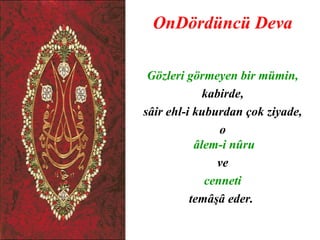 OnDördüncü Deva

 Gözleri görmeyen bir mümin,
             kabirde,
sâir ehl-i kuburdan çok ziyade,
                o
           âlem-i nûru
               ve
             cenneti
          temâşâ eder.
 