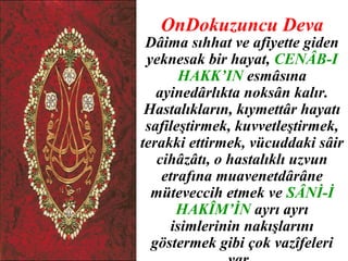 OnDokuzuncu Deva
 Dâima sıhhat ve afiyette giden
 yeknesak bir hayat, CENÂB-I
       HAKK’IN esmâsına
   ayinedârlıkta noksân kalır.
 Hastalıkların, kıymettâr hayatı
 safileştirmek, kuvvetleştirmek,
terakki ettirmek, vücuddaki sâir
   cihâzâtı, o hastalıklı uzvun
    etrafına muavenetdârâne
  müteveccih etmek ve SÂNİ-İ
       HAKÎM’İN ayrı ayrı
      isimlerinin nakışlarını
  göstermek gibi çok vazîfeleri
 
