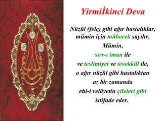 Yirmiİkinci Deva
Nüzül (felç) gibi ağır hastalıklar,
 mümin için mübarek sayılır.
              Mümin,
          sırr-ı iman ile
  ve teslimiyet ve tevekkül ile,
 o ağır nüzül gibi hastalıktan
         az bir zamanda
   ehl-i velâyetin çileleri gibi
          istifade eder.
 
