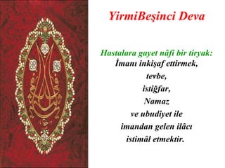 YirmiBeşinci Deva

Hastalara gayet nâfi bir tiryak:
   İmanı inkişaf ettirmek,
            tevbe,
           istiğfar,
            Namaz
        ve ubudiyet ile
     imandan gelen ilâcı
      istimâl etmektir.
 