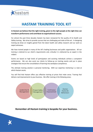 HASTAM TRAINING TOOL KIT
In Hastam we believe that the right training, given to the right people at the right time can
transform performance and contribute to organisational success.
For almost the past three decades Hastam has been renowned for the quality of its Health and
Safety training. We strive to provide courses that are challenging and state-of-the-art. In designing
training we draw on insights gained from the latest health and safety research and our work as
expert witnesses.
We have trained people in many of the UK’s leading businesses and public organisations. All our
training is tailored to our client’s requirements and, critically it is delivered by an expert in the
subject.
Events are based on high levels of participation and assisting individuals achieve a competent
performance. We can also assist our clients to follow-up on training events and put in place
strategies that ensure the consolidation of learning into workplace competence.
The ultimate training solution is personal mentoring. With our expertise mentoring is a task at
which Hastam excels.
You will find that Hastam offers you effective training at prices that make sense. Training that
delivers real improvements to your business. We offer training in the following areas:
Remember all Hastam training is bespoke for your business.
 