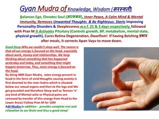 Gyan Mudra ofKnowledge, Wisdom (सरस्वती)
Balances Ego, Elevates Soul (आत्मबल), Inner Peace, A Calm Mind & Mental
Immunity, Removes Unwanted Thoughts & Be Righteous. Starts Improving
Personality Disorders & Sleeplessness w.e.f. 21 & 3 days respectively, followed
with Pran M It Activates Pituitary (Controls growth, BP, metabolism, mental state,
physical growth), Cures Retina Degeneration, Dwarfism! If having Belching डकार
after meals, it corrects Apan Vayu to move down.
Good Sleep:Why we couldn’t sleep well. The reason is
that all our energy is focused on the head, especially
about work, money and relationships. We keep
thinking about something that has happened
yesterday and today, and something that might
happen tomorrow. Thus, more energy is focused on
the head.
By doing 48M Gyan Mudra, extra energy present in
head in the form of vivid thoughts causing anxiety is
first diverted to the root chakra which is situated
below our sexual organs and then to the legs and We
get grounded and therefore Sleep well as Tension ‘n’
any kind of Mental-ache or Physical pains are
removed by transfer of this energy from Head to the
Lower Areas! Follow Pran M for 16M
Adii Mudra in addition - provides complete rest and
relaxation to our Brain and thus a good sleep!
 