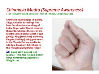 Chinmaya Mudra (Supreme Awareness)
( For Taking Un-biased Decisions – Free of Feelings, Emotions & Ego)
Chinmaya Mudra helps in making
a Ego, Emotion & Feelings free
best Decision since touching of
Index Finger with Thumb induced
thoughts, whereas the rest of the
Middle (Akash Being Tallest is Ego
giving), Ring (Emotions) and Pinky
Fingers (Feelings) being put to rest
in the Thumb Pad are unable to
add Ego, Emotions & Feelings to
the Thought giving Index Finger!
NB: Doing With Surya & Ling
Mudras - This Also Helps in Better
Lungs Functioning,Digestion &
Weight Loss.
 