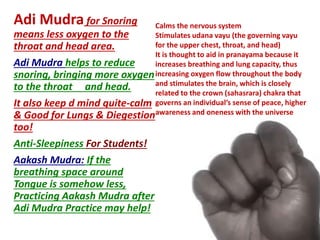 Adi Mudra for Snoring
means less oxygen to the
throat and head area.
Adi Mudra helps to reduce
snoring, bringing more oxygen
to the throat and head.
It also keep d mind quite-calm
& Good for Lungs & Diegestion
too!
Anti-Sleepiness For Students!
Aakash Mudra: If the
breathing space around
Tongue is somehow less,
Practicing Aakash Mudra after
Adi Mudra Practice may help!
Calms the nervous system
Stimulates udana vayu (the governing vayu
for the upper chest, throat, and head)
It is thought to aid in pranayama because it
increases breathing and lung capacity, thus
increasing oxygen flow throughout the body
and stimulates the brain, which is closely
related to the crown (sahasrara) chakra that
governs an individual’s sense of peace, higher
awareness and oneness with the universe
 