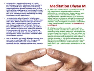 • Introduction: It involves concentrating on a some
particular point with the objective of understanding its
true nature which alloes the practitioner to develop
deep concentration skills and builds his ability to focus
within which greatly helps us to learn to transfer this art
of concentration on other desired issues on the basis of
the Law of Transfer of Training of Psychology including
Inner Peace & on Job requirements.
• In the beginning, a lot of Thoughts including some
unwanted irrational & weird ones occupy the front place
in the Mind, Whereas a Spiritual thought say a Sacred
Mantra like SO-HUM remain in the background! But
with the continued practice of Mentally Chanting of
these Sacred Mantras and slow breathing, these Piece
giving Mantras occupy the front place in the Mind and
the unnecessary and unwanted weird thoughts are
naturally eliminated, which helps the Practicener to in
focusing all the mental energy to the main task and the
Mind relaxes in addition!
• How to (1): Sitting in a Straight & Relaxed posture, focus
awareness on breathing and Breathe slowly, gently,
smoothly, evenly; without jerk or sound in the
breathing. Now feel the touch and flow of the breath in
the nostrils without pause between the breaths.
Meditation Dhyan M
• (2). After a few breaths, choose: (a). whichever name of
God is your favorite according to your tradition or
religion; (b). or a sacred but short phrase or prayer word
from your scripture or tradition like SOOO... while
inhaling and HHH...UM while exhaling. (c) If you do not
believe in a form of divinity, or spiritual incarnation and
so forth, exhaling, think Oooonnne (One in a long and
drawn out way), inhaling think Twwwoooo (Two) without
a break in this count with the breath or simply watch ur
breathing only
• (3) Exhaling, mentally remember the word or phrase.
Inhaling, mentally remember the word or phrase. (8.)Let
there be no break between the breaths, nor between the
incessant flow of the thoughts. (9). If you feel to have lost
this flow and other thoughts have begun to arise, re-start
the same procedure from the beginning with SOOOO.. or
OOOOM or number 1. (10). Sit for as long as you wish.
(11). Remain mentally quite for more, even after you rise.
(12.) If you practice this even for 2-3 minutes at a time
many times a day, s subtle changes will be noticed for the
better.
 
