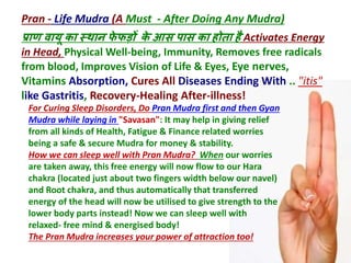 Pran - Life Mudra (A Must - After Doing Any Mudra)
प्राण वायू का स्थान फे फड़ों के आस पास का होता है Activates Energy
in Head, Physical Well-being, Immunity, Removes free radicals
from blood, Improves Vision of Life & Eyes, Eye nerves,
Vitamins Absorption, Cures All Diseases Ending With .. "itis"
like Gastritis, Recovery-Healing After-illness!
For Curing Sleep Disorders, Do Pran Mudra first and then Gyan
Mudra while laying in "Savasan": It may help in giving relief
from all kinds of Health, Fatigue & Finance related worries
being a safe & secure Mudra for money & stability.
How we can sleep well with Pran Mudra? When our worries
are taken away, this free energy will now flow to our Hara
chakra (located just about two fingers width below our navel)
and Root chakra, and thus automatically that transferred
energy of the head will now be utilised to give strength to the
lower body parts instead! Now we can sleep well with
relaxed- free mind & energised body!
The Pran Mudra increases your power of attraction too!
 