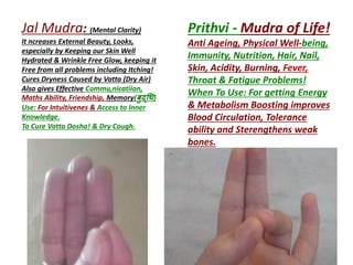 Prithvi - Mudra of Life!
Anti Ageing, Physical Well-being,
Immunity, Nutrition, Hair, Nail,
Skin, Acidity, Burning, Fever,
Throat & Fatigue Problems!
When To Use: For getting Energy
& Metabolism Boosting improves
Blood Circulation, Tolerance
ability and Sterengthens weak
bones.
Jal Mudra: (Mental Clarity)
It ncreases External Beauty, Looks,
especially by Keeping our Skin Well
Hydrated & Wrinkle Free Glow, keeping it
Free from all problems including Itching!
Cures Dryness Caused by Vatta (Dry Air)
Also gives Effective Commu,nicatiion,
Maths Ability, Friendship, Memory(बुद्धि)
Use: For Intuitivenes & Access to Inner
Knowledge.
To Cure Vatta Dosha! & Dry Cough.
 