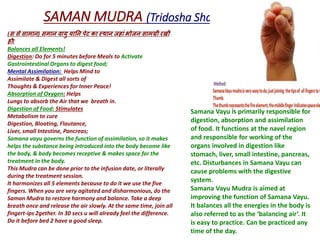 SAMAN MUDRA (Tridosha Shamak)
(स से सामान) समान वायु यानन पेट का स्थान जहाां भोजन सामग्री रखी
हो!
Balances all Elements!
Digestion: Do for 5 minutes before Meals to Activate
Gastrointestinal Organs to digest food;
Mental Assimilation: Helps Mind to
Assimilate & Digest all sorts of
Thoughts & Experiences for Inner Peace!
Absorption of Oxygen: Helps
Lungs to absorb the Air that we breath in.
Digestion of Food: Stimulates
Metabolism to cure
Digestion, Bloating, Flautance,
Liver, small Intestine, Pancreas;
Samana vayu governs the function of assimilation, so it makes
helps the substance being introduced into the body become like
the body, & body becomes receptive & makes space for the
treatment in the body.
This Mudra can be done prior to the infusion date, or literally
during the treatment session.
It harmonizes all 5 elements because to do it we use the five
fingers. When you are very agitated and disharmonious, do the
Saman Mudra to restore harmony and balance. Take a deep
breath once and release the air slowly. At the same time, join all
fingert-ips 2gether. In 30 secs u will already feel the difference.
Do it before bed 2 have a good sleep.
Samana Vayu is primarily responsible for
digestion, absorption and assimilation
of food. It functions at the navel region
and responsible for working of the
organs involved in digestion like
stomach, liver, small intestine, pancreas,
etc. Disturbances in Samana Vayu can
cause problems with the digestive
system.
Samana Vayu Mudra is aimed at
improving the function of Samana Vayu.
It balances all the energies in the body is
also referred to as the ‘balancing air’. It
is easy to practice. Can be practiced any
time of the day.
 