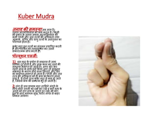 Kuber Mudra
तनाव की समस्याअब आम है।
तनाव आत्मववश्वास को कम करता है। ककसी
भी प्रकार के तनाव अथवा आत्मववश्वास की
कमी पृथ्वी और जल तत्वों की अधिकता तथा
आकाश, अग्नन और वायु तत्वों के असंतुलन का
पररणाम होता है।
कु बेर मुद्रा इन तत्वों का संतुलन स्थावपत करती
है और व्यग्तत को तनावमुतत कर उसमें
सकारात्मक सोच भरती है।
पॉल्यूशन एलजी:
1) इस मुद्रा के प्रयोग से साइनस में जमा
श्लेष्मा दूर होती है और नाक-कान बंद रहने की
समस्या समाप्त हो जाती है। अगर बार-बार
गहरी सांस के साथ इसे ककया जाए तो साइनस
संक्रमण के कारण होने वाला ससरददद और ससर
का भारीपन समाप्त हो जाता है। पृथ्वी और जल
तत्व की अधिकता को ही कफ का कारण माना
गया है, ये दोनों तत्व कु बेर मुद्रा से कम हो जाते
हैं, ग्जससे कफ की समस्या दूर हो जाती है।
2) संग में जल शामक मुद्रा (दाहहने अंगूेे के
नीचे छोटी उंगली को दबा कर रखें व बाएं हाथ के
अंगूेे को दाएं हाथ के अंगूेे पर रखें) भी करें!
इस से सारा बलगम सूख, शरीर-लंनस से बाहर
ननकल जायेगा!
 