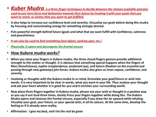 • Kuber Mudra is a three finger techniques to decide between the choices available and also
used to put more force and dedication towards their future by involing it with your goals that you
want to reach, or wishes that you want to get fulfilled.
• It also helps to increase our confidence level and serenity. Vissualize our goals before doing this mudra
by Focusing and concentrating energy for something strongly desired.
• Puts powerful strength behind future (goals and what that we want fulfill with Confidence, calmness
and peacefulness.
• It can also be used to find something (lost object, parking spot, etc.)
• Physically, it opens and decongests the frontal sinuses
• How Kubera mudra works?
• When you close your fingers in Kubera mudra, the three closed fingers gesture provide additional
strength to the matter or thought. It is obvious that something special happens when the fingers of
Mars (forcefulness), Jupiter (resplendence, exuberant joy), and Saturn (fixation on the essential and
passing through new gateways) join forces. Kubera mudra also gives us inner repose, confidence, and
serenity.
• Involving ur thoughts with the Kubera mudra In ur mind, formulate your goal/future or wish into
words. it is very important to be clear in words, what you want in your life. Then analyse your thought
and ask your heart whether it is good for you and it enriches your surrounding world.
• Now place three fingers together in Kubera mudra, phrase out your wish or thought in a positive way
as you say it out loud three times. Gently Press your fingers together while doing this. The Kubera
Mudra opens and cleanses the frontal sinuses, especially if you draw the air upward while inhaling.
Visualize your goal, your future, or your special wish, in all its colours. At the same time, develop the
feeling as if it already were reality.
• Affirmation: I give my best, and I let the rest be given
 