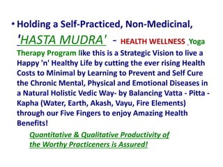 Quantitative & Qualitative Productivity of
the Worthy Practiceners is Assured!
• Holding a Self-Practiced, Non-Medicinal,
'HASTA MUDRA' - HEALTH WELLNESS Yoga
Therapy Program like this is a Strategic Vision to live a
Happy 'n' Healthy Life by cutting the ever rising Health
Costs to Minimal by Learning to Prevent and Self Cure
the Chronic Mental, Physical and Emotional Diseases in
a Natural Holistic Vedic Way- by Balancing Vatta - Pitta -
Kapha (Water, Earth, Akash, Vayu, Fire Elements)
through our Five Fingers to enjoy Amazing Health
Benefits!
 
