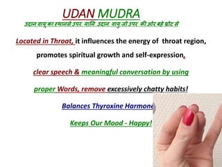 Located in Throat, it influences the energy of throat region,
promotes spiritual growth and self-expression,
clear speech & meaningful conversation by using
proper Words, remove excessively chatty habits!
Balances Thyroxine Harmones!
Keeps Our Mood - Happy!
UDAN MUDRA
उदान वायू का स्थानसे उपर यानन उदान वायु जो उपर की ओर बहे थ्रोट से
 