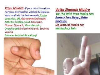 Vayu Mudra:- If your mind is anxious,
nervous, overexcited, worried & restless -
Vayu mudra is the best remedy. It also
cures Gas, IBS, Gastrointestinal issues,
Arthritis, Sciatica, Gout, Knee pain,
Bloated Stomach; Muscular pain,
Overcharged Endocrine Glands, Strained
Voice &
Balances body while walking!
Vatta Shamak Mudra
Do This With Pran Mudra For:
Anxiety Free Sleep , Vatta
Diseases!
Do With Jal Mudra For
Headache / Pain
 