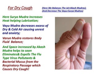 For Dry Cough
Here Surya Mudra Increases
Heat helping Lubrication;
Vayu Mudra decreases excess of
Dry & Cold Air causing unrest
and anxiety;
Varun Mudra restores Body
Fluid Balance;
And Space increased by Akash
Mudra helps to soon
Eliminates& Expells The Flu
Type Virus Pollutants &
Bacterial Mucus from the
Respiratory Passage which
Causes Dry Cough!
(Here We Balances The Jal+Akash Mudras);
(And Decrease The Vayu+Surya Mudras)
 