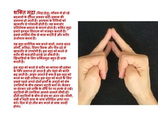 शक्क्त मुद्रा (ननद्रा हेतु); मौसम में हो रहे
बदलाव़ों के दौरान अक्सर सदी-जुकाम की
समस्या हो जाती है। अस्थमा के रोधगय़ों को
खासतौर से परेशानी होती है। यह कमजोर
प्रनतरोिक क्षमता के कारण होता है। शक्क्त मुद्रा
हमारे इम्यून मसस्टम को मजबूत बनाती है।
इससे नाडडयाां ठीक से काम करती हैं और शरीर
ऊजाववान बनता है।
यह मुद्रा शारीररक श्रम करने वाल़ों, तनाव ग्रस्त
लोग़ों, अननद्रा, क्स्लप डडस्क और पीठ ददव में
खासतौर से उपयोगी है। इस मुद्रा को करने से
शरीर की कमजोरी हटाई जा सकती है।
खखलाडडय़ों के मलए शक्क्तमुद्रा बहुत ही लाभ
करती है।
इस मुद्रा को करने से शरीर का काांपना भी हमेशा
के मलए समाप्त हो जाता है और चेहरे की काांनत
बढ़ जाती है। आइए जानते हैं क्या है इस मुद्रा को
करने का सही तरीका। इस मुद्रा को करने के मलए
सबसे पहले अपने दोऩों हाथ़ों के अांगूठ़ों को शेष
उांगमलय़ों के बीच दबाकर मुट्ठी बना लें। बैठकर
या लेटकर उसे नामभ के नीचे पेट पर हल्के से रखें।
मुट्दठय़ों की उांगमलयाां आमने-सामने सीिी ह़ों।
दोऩों मुट्दठय़ों के बीच दो इांच का अांतर रहे। िीमी,
लांबी व गहरी साांस के साथ प्रनतददन आिा घांटा
करें। ददन में दो-तीन बार करने से लाभ जल्दी
होगा।
 
