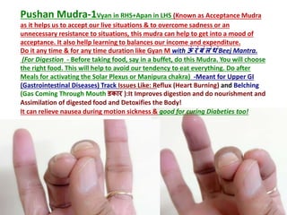 Pushan Mudra-1Vyan in RHS+Apan in LHS (Known as Acceptance Mudra
as it helps us to accept our live situations & to overcome sadness or an
unnecessary resistance to situations, this mudra can help to get into a mood of
acceptance. It also hellp learning to balances our income and expenditure.
Do it any time & for any time duration like Gyan M with ऊां रां बां लां िां Beej Mantra.
(For Digestion - Before taking food, say in a buffet, do this Mudra. You will choose
the right food. This will help to avoid our tendency to eat everything. Do after
Meals for activating the Solar Plexus or Manipura chakra) -Meant for Upper GI
(Gastrointestinal Diseases) Track Issues Like: Reflux (Heart Burning) and Belching
(Gas Coming Through Mouth डकार ):It Improves digestion and do nourishment and
Assimilation of digested food and Detoxifies the Body!
It can relieve nausea during motion sickness & good for curing Diabeties too!
 