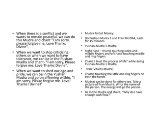 • When there is a conflict and we
wants to remain peaceful, we can do
this Mudra and chant “I am sorry,
please forgive me, Love Thanks
Divine”.
• When we want to stop criticizing
others or when we want to have
tolerance, we can be in the Pushan-
Mudra and chant- “I am sorry. Please
forgive me. Love Thanks Divine”.
• When we want to shed our ego and
pride, we can be in the Pushan
Mudra and go on affirming within, “I
am sorry. Please forgive me. Love!
Thanks! Divine!”
• Mudra To Get Money:
• Do Pushan-Mudra 1 and Pran MUDRA, each
for 15 minutes.
• Pushan-Mudra 1 Mudra
• Right hand – thumb touching index and
middle fingers and left hand touching middle
and ring fingers
• Chant ‘I trust the process of life” while doing
Pushan-Mudra 1 Mudra.
• Pran (Vitality Mudra)
• Thumb touching the little and ring fingers on
both the hands
• Mudras can be done for others too. Take a
picture of Pran Mudra. Write the name of
the person. The energy will go the person.
• Be in the Mudra and chant, “Why do I have
enough cash flow?”
 