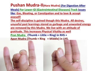 Pushan Mudra-II(Hara Mudra) (For Digestion After
Meals) For Lower-GI (Gastrointestinal Diseases) Track issues
like: Gas, Bloating, or Constipation and to love & accept
oneself!
The self-discipline is gained though this Mudra. All desires,
unuseful past learnings stored as garbage and unwanted energy
are removed by this Mudra. We live with an attitude of
gratitude. This Increases Physical Vitality as well
Pran Mudra (Thumb + Little + Ring) in RHS +
Apan Mudra (Thumb + Ring + Middle) in LHS.
 