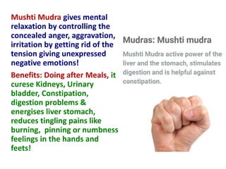 Mushti Mudra gives mental
relaxation by controlling the
concealed anger, aggravation,
irritation by getting rid of the
tension giving unexpressed
negative emotions!
Benefits: Doing after Meals, it
curese Kidneys, Urinary
bladder, Constipation,
digestion problems &
energises liver stomach,
reduces tingling pains like
burning, pinning or numbness
feelings in the hands and
feets!
 