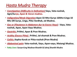 Hasta Mudra Therapy
• Constipation (Difficulty in Defication) Vayu, Vata-nashak,
Agni/Surya, Apan & Varun mudras.
• Indigestion/Weak Digestion:Apan 32 Mts+Surya 16Mts+Linga 10
Mts OR Surya, Linga, Pitta Vardhak, Jal Mudras.
• Gas or (Flautance in Abdomen dur to Excess Vayu) : Vayu, Vata-
nashak, Apan, Apan Vayu Mudras.
• Gastritis: Prithvi, Apan & Pran Mudras.
• Acidity (Excess Pitta) : Prithvi, Jal-shamak & Pran Mudras.
• Colitis: Kapha-Karak or Pitta-nashak (Pran Mudra)
• Abdominal pain: Vata-nashak, Vayu, Apan-vayu, Matangi Mudras.
• Fatty Liver: Surya+Ling Mudras+Shankh & Sahaj Shankh Mudra
 
