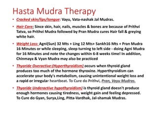 Hasta Mudra Therapy
• Cracked skin/lips/tongue: Vayu, Vata-nashak Jal Mudras.
• Hair Care: Since skin, hair, nails, muscles & bones are because of Prithvi
Tatva, so Prithvi Mudra followed by Pran Mudra cures Hair fall & greying
white hair.
• Weight Loss: Agni(Sun) 32 Mts + Ling 12 Mts+ Sankh16 Mts + Pran Mudra
16 Minutes or while sleeping, sleep turning to left side - doing Agni Mudra
for 16 Minutes and note the changes within 6-8 weeks time! In addition,
Chinmaya & Vyan Mudra may also be practiced
• Thyoride Overactive:(Hyperthyroidism) occurs when thyroid gland
produces too much of the hormone thyroxine. Hyperthyroidism can
accelerate your body's metabolism, causing unintentional weight loss and
a rapid or irregular heartbeat. To Cure do Prithvi, Pran, Vayu Mudras.
• Thyoride Underactive hypothyroidism) is thyroid gland doesn't produce
enough hormones causing tiredness, weight gain and feeling depressed.
To Cure do Gyan, Surya,Ling, Pitta-Vardhak, Jal-shamak Mudras.
 