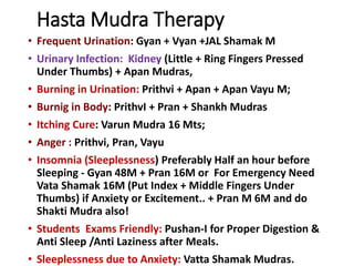 Hasta Mudra Therapy
• Frequent Urination: Gyan + Vyan +JAL Shamak M
• Urinary Infection: Kidney (Little + Ring Fingers Pressed
Under Thumbs) + Apan Mudras,
• Burning in Urination: Prithvi + Apan + Apan Vayu M;
• Burnig in Body: PrithvI + Pran + Shankh Mudras
• Itching Cure: Varun Mudra 16 Mts;
• Anger : Prithvi, Pran, Vayu
• Insomnia (Sleeplessness) Preferably Half an hour before
Sleeping - Gyan 48M + Pran 16M or For Emergency Need
Vata Shamak 16M (Put Index + Middle Fingers Under
Thumbs) if Anxiety or Excitement.. + Pran M 6M and do
Shakti Mudra also!
• Students Exams Friendly: Pushan-I for Proper Digestion &
Anti Sleep /Anti Laziness after Meals.
• Sleeplessness due to Anxiety: Vatta Shamak Mudras.
 