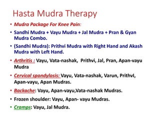 Hasta Mudra Therapy
• Mudra Package For Knee Pain:
• Sandhi Mudra + Vayu Mudra + Jal Mudra + Pran & Gyan
Mudra Combo.
• (Sandhi Mudra): Prithvi Mudra with Right Hand and Akash
Mudra with Left Hand.
• Arthritis : Vayu, Vata-nashak, Prithvi, Jal, Pran, Apan-vayu
Mudra
• Cervical spondylosis: Vayu, Vata-nashak, Varun, PrithvI,
Apan-vayu, Apan Mudras.
• Backache: Vayu, Apan-vayu,Vata-nashak Mudras.
• Frozen shoulder: Vayu, Apan- vayu Mudras.
• Cramps: Vayu, Jal Mudra.
 