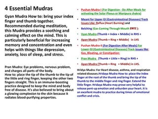 4 Essential Mudras
Gyan Mudra How to: bring your index
finger and thumb together.
Recommended during meditation,
this Mudra provides a soothing and
calming effect on the mind. This is
particularly beneficial for increasing
memory and concentration and even
helps with things like depression,
anxiety, loss of sleep, and stress.
Pran Mudra: Eye problems, nervous problem,
and charges all parts of the body.
How to: place the tip of the thumb to the tip of
the little and ring finger, keeping the other two
fingers straight. This is an immune-boosting
practice designed to keep the mind and body
free of disease. It's also believed to bring about
a glowing complexion to the skin because it
radiates blood-purifying properties.
• Pushan Mudra-I (For Digestion - Do After Meals for
activating the Solar Plexus or Manipura chakra)
• Meant for Upper GI (Gastrointestinal Diseases) Track
Issues Like: Reflux (Heart Burning) and
• Belching (Gas Coming Through Mouth डकार ):
• Vyan Mudra (Thumb + Index + Middle) in RHS +
• Apan Mudra (Thumb + Ring + Middle) in LHS
• Pushan Mudra-II (For Digestion After Meals) For
Lower-GI (Gastrointestinal Diseases) Track issues like:
Gas, Bloating, or Constipation:
• Pran Mudra (Thumb + Little + Ring) in RHS +
• Apan Mudra (Thumb + Ring + Middle) in LHS.
Hridya Mudra: For Heart disease, asthma, and respiration
related diseases.Hridaya Mudra How to: place the index
finger at the root of the thumb and bring the tip of the
thumb to the middle finger and ring finger. Extend the
little finger. Hridaya Mudra may prove very helpful to
release pent-up emotion and unburden your heart. It is
an excellent mudra to practice during times of emotional
conflict and crisis.
 