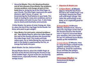 • Varun/Jal Mudra: This is for blood purification
and all skin diseases.Prana Mudra: Eye problems,
nervous problem, and charges all parts of the
body How to: bring the tip of the little finger to
your thumb. The little finger represents the water
element, right? Hence, it's great for
bmaintaining the fluid balance in your body. This
leads to healing for many skin conditions and to a
natural glow and luster to your face. It also helps
you to clearly and intuitively communicate.
Prithvi Mudra: For peace of mind, Energy etc. How
to: place the tip of the ring finger to the thumb. For
those who want to gain weight!
• Vayu Mudra: For joint pains, stomach problems
etc. Yayu Mudra How to: place the index finger at
the root of the thumb and press the thumb into
the index finger itself. This mudra will help
reduce pain. Air or Vatta (being the root cause of
pain in the body) is suppressed by the fire, an
energy that feeds into pain.
Akash Mudra: For Ear, Calcium & Phos
Shunya Mudra How to: place the middle finger at
the base of the thumb and bring the thumb on top
of the middle finger. A great mudra for any hearing
related issues, especially tinnitus. Also good for
vertigo issues!
• Digestion & Weight Loss
• 1) Apan Mudra 32 Minutes
How to: bring the tip of your
thumb to the middle finger and
ring finger, keeping the index
and small finger upright. This
calms the wind energy in the
body, so it's especially good for
bloating.
2) Surya Mudra:16 Minutes
Obesity, cholesterol etc. How to:
place the ring finger at the root of
the thumb and press the thumb
over it. If you're concerned about
your waistline, this is the mudra
for you! It's believed Surya Mudra
speeds up the metabolism.
3) Linga Mudra 12 Minutes: How
to: clasp the fingers of both hands
together and keep one thumb
pointed up. Great for respiratory
issues and likes like phlegm.
Recommended for asthmatic
patients.
Chinmaya Mudra: For
Contentment & Weight-
maintinance!
 
