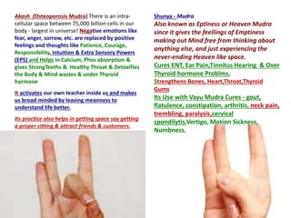 Akash (Osteoporosis Mudra) There is an intra-
cellular space between 75,000 billion cells in our
body - largest in universe! Negative emotions like
fear, anger, sorrow, etc. are replaced by positive
feelings and thoughts like Patience, Courage,
Responsibility, Intuition & Extra Sensory Powers
(EPS) and Helps in Calcium, Phos absorption &
gives StrongTeeths & Healthy Throat & Detoxifies
the Body & Mind wastes & under Thyroid
hormone
It activates our own teacher inside us and makes
us broad minded by leaving meanness to
understand life better.
Its practice also helps in getting space say getting
a proper sitting & attract friends & customers.
Shunya - Mudra
Also known as Eptiness or Heaven Mudra
since it gives the feellings of Emptiness
making out Mind free from thinking about
anything else, and just experiencing the
never-ending Heaven like space.
Cures ENT, Ear Pain,Tinnitus Hearing & Over
Thyroid hormone Problms.
Strengthens Bones, Heart,Throat,Thyroid
Gums
Its Use with Vayu Mudra Cures - gout,
flatulence, constipation, arthritis, neck pain,
trembling, paralysis,cervical
spondilytis,Vertigo, Motion Sickness,
Numbness.
 