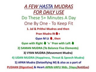 A FEW HASTA MUDRAS
FOR DAILY USE
Do These 5+ Minutes A Day
One By One - To Keep Fit
1. Jal & Prithvi Mudras and then
Pran Mudra Rt✋+
Gyan M Lt ✋, then
Gyan with Right ✋ 'n ' Pran with Left ✋
2) SAMAN MUDRA (To Balance Five Elements)
3) VYAN MUDRA (Movement Mudra)
4) UDAN MUDRA (Happiness, Throat & Speech Mudra)
5) APAN Mudra (Detoxifying M) & also as a part of
PUSHAN (Digestive) & Heart-APAN-VAYU Mds. (Vayu/AntiGas)
 