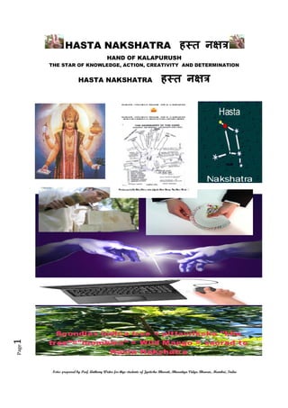 HASTA NAKSHATRA ह त न
HAND OF KALAPURUSH
THE STAR OF KNOWLEDGE, ACTION, CREATIVITY AND DETERMINATION

ह त न

Page

1

HASTA NAKSHATRA

Notes prepared by Prof. Anthony Writer for thye students of Jyotisha Bharati, Bharatiya Vidya Bhavan, Mumbai, India

 