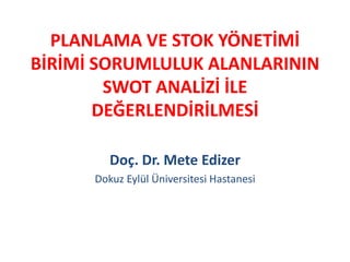 PLANLAMA VE STOK YÖNETİMİ 
BİRİMİ SORUMLULUK ALANLARININ 
SWOT ANALİZİ İLE 
DEĞERLENDİRİLMESİ 
Doç. Dr. Mete Edizer 
Dokuz Eylül Üniversitesi Hastanesi 
 