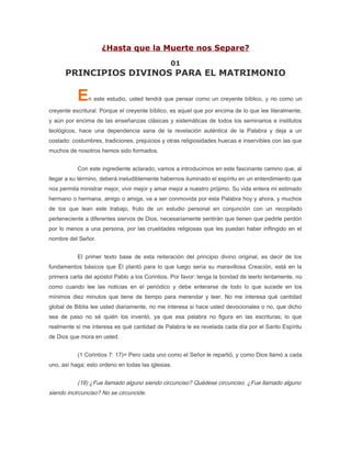 ¿Hasta que la Muerte nos Separe?
                                                01
      PRINCIPIOS DIVINOS PARA EL MATRIMONIO

           E   n este estudio, usted tendrá que pensar como un creyente bíblico, y no como un

creyente escritural. Porque el creyente bíblico, es aquel que por encima de lo que lee literalmente,
y aún por encima de las enseñanzas clásicas y sistemáticas de todos los seminarios e institutos
teológicos, hace una dependencia sana de la revelación auténtica de la Palabra y deja a un
costado: costumbres, tradiciones, prejuicios y otras religiosidades huecas e inservibles con las que
muchos de nosotros hemos sido formados.


           Con este ingrediente aclarado, vamos a introducirnos en este fascinante camino que, al
llegar a su término, deberá ineludiblemente habernos iluminado el espíritu en un entendimiento que
nos permita ministrar mejor, vivir mejor y amar mejor a nuestro prójimo. Su vida entera mi estimado
hermano o hermana, amigo o amiga, va a ser conmovida por esta Palabra hoy y ahora, y muchos
de los que lean este trabajo, fruto de un estudio personal en conjunción con un recopilado
perteneciente a diferentes siervos de Dios, necesariamente sentirán que tienen que pedirle perdón
por lo menos a una persona, por las crueldades religiosas que les puedan haber inflingido en el
nombre del Señor.


           El primer texto base de esta reiteración del principio divino original, es decir de los
fundamentos básicos que Él plantó para lo que luego sería su maravillosa Creación, está en la
primera carta del apóstol Pablo a los Corintios. Por favor: tenga la bondad de leerlo lentamente, no
como cuando lee las noticias en el periódico y debe enterarse de todo lo que sucede en los
mínimos diez minutos que tiene de tiempo para merendar y leer. No me interesa qué cantidad
global de Biblia lee usted diariamente, no me interesa si hace usted devocionales o no, que dicho
sea de paso no sé quién los inventó, ya que esa palabra no figura en las escrituras; lo que
realmente sí me interesa es qué cantidad de Palabra le es revelada cada día por el Santo Espíritu
de Dios que mora en usted.


           (1 Corintios 7: 17)= Pero cada uno como el Señor le repartió, y como Dios llamó a cada
uno, así haga; esto ordeno en todas las iglesias.


           (18) ¿Fue llamado alguno siendo circunciso? Quédese circunciso. ¿Fue llamado alguno
siendo incircunciso? No se circuncide.
 